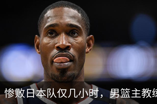 惨败日本队仅几小时，男篮主教练郭士强上热搜，胡明轩承认出问题